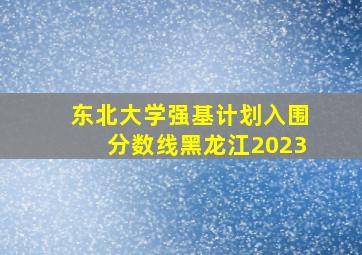 东北大学强基计划入围分数线黑龙江2023