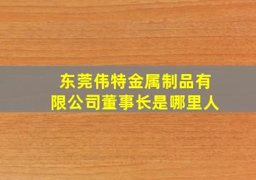 东莞伟特金属制品有限公司董事长是哪里人