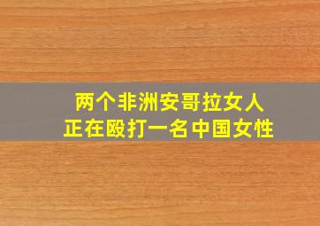 两个非洲安哥拉女人正在殴打一名中国女性