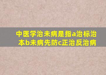 中医学治未病是指a治标治本b未病先防c正治反治病