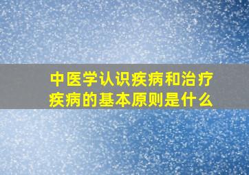 中医学认识疾病和治疗疾病的基本原则是什么