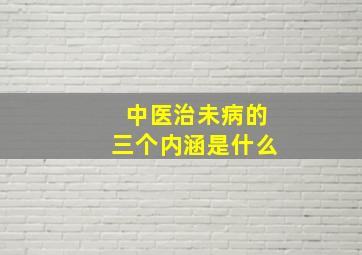 中医治未病的三个内涵是什么