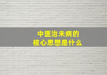 中医治未病的核心思想是什么