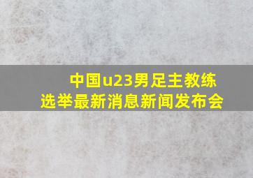 中国u23男足主教练选举最新消息新闻发布会