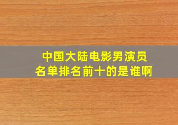 中国大陆电影男演员名单排名前十的是谁啊