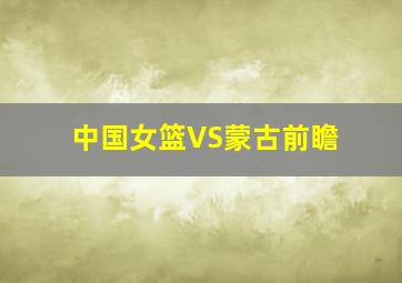 中国女篮VS蒙古前瞻