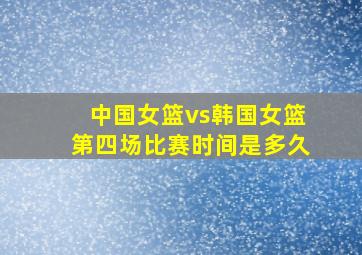 中国女篮vs韩国女篮第四场比赛时间是多久