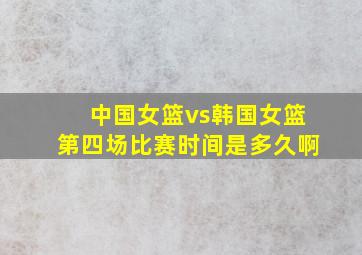 中国女篮vs韩国女篮第四场比赛时间是多久啊