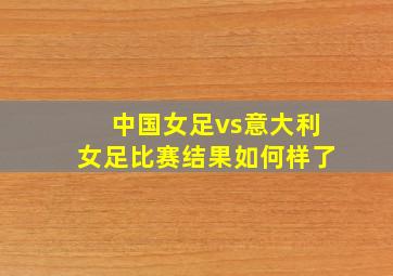 中国女足vs意大利女足比赛结果如何样了