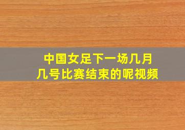 中国女足下一场几月几号比赛结束的呢视频