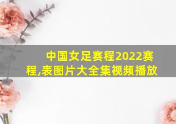 中国女足赛程2022赛程,表图片大全集视频播放