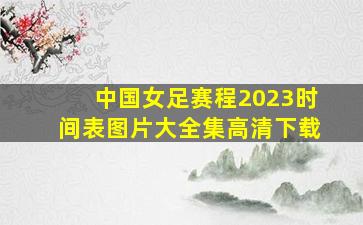 中国女足赛程2023时间表图片大全集高清下载