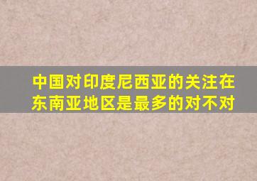 中国对印度尼西亚的关注在东南亚地区是最多的对不对