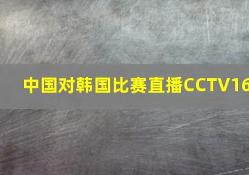 中国对韩国比赛直播CCTV16