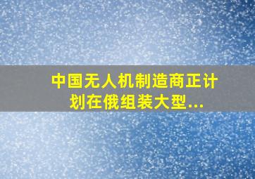 中国无人机制造商正计划在俄组装大型...