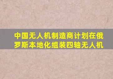 中国无人机制造商计划在俄罗斯本地化组装四轴无人机