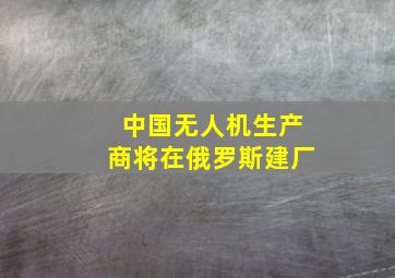 中国无人机生产商将在俄罗斯建厂