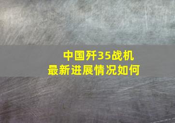 中国歼35战机最新进展情况如何