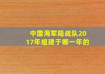 中国海军陆战队2017年组建于哪一年的