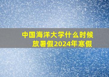 中国海洋大学什么时候放暑假2024年寒假