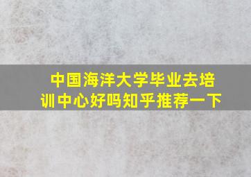 中国海洋大学毕业去培训中心好吗知乎推荐一下