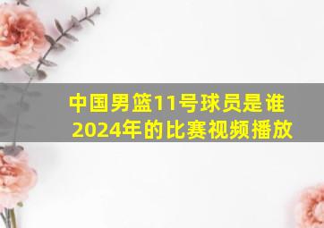 中国男篮11号球员是谁2024年的比赛视频播放