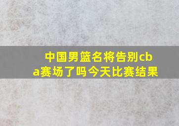 中国男篮名将告别cba赛场了吗今天比赛结果