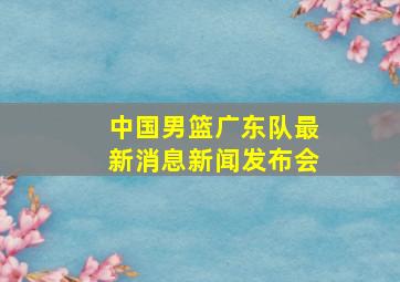 中国男篮广东队最新消息新闻发布会