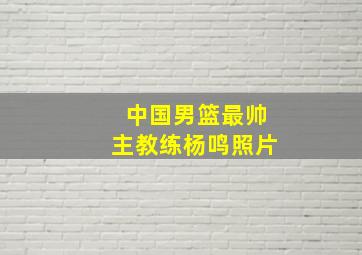 中国男篮最帅主教练杨鸣照片