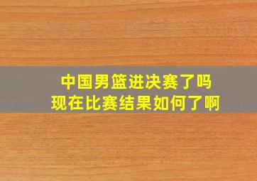 中国男篮进决赛了吗现在比赛结果如何了啊