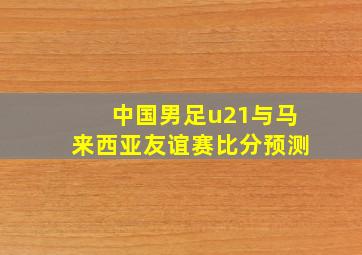 中国男足u21与马来西亚友谊赛比分预测