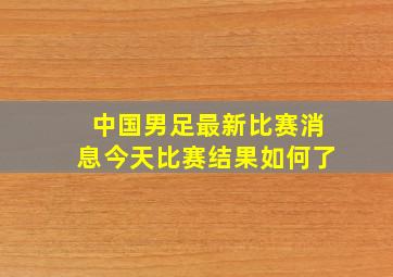 中国男足最新比赛消息今天比赛结果如何了