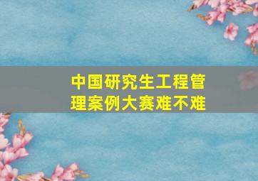 中国研究生工程管理案例大赛难不难