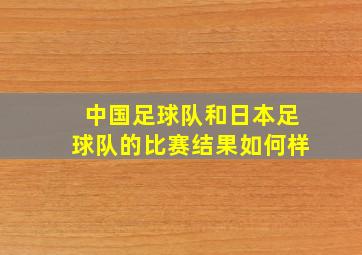 中国足球队和日本足球队的比赛结果如何样