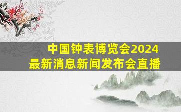 中国钟表博览会2024最新消息新闻发布会直播