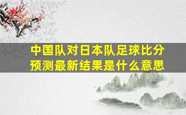 中国队对日本队足球比分预测最新结果是什么意思