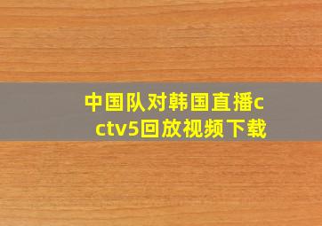 中国队对韩国直播cctv5回放视频下载