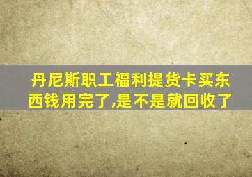 丹尼斯职工福利提货卡买东西钱用完了,是不是就回收了