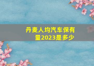 丹麦人均汽车保有量2023是多少