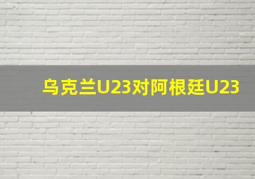 乌克兰U23对阿根廷U23