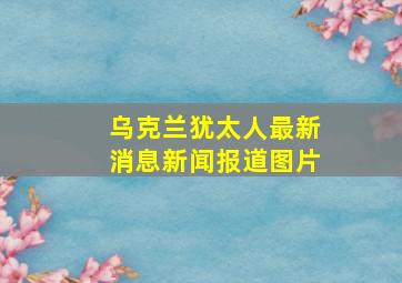 乌克兰犹太人最新消息新闻报道图片