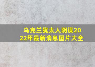 乌克兰犹太人阴谋2022年最新消息图片大全