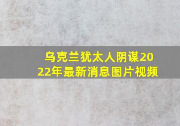 乌克兰犹太人阴谋2022年最新消息图片视频