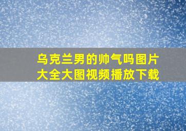 乌克兰男的帅气吗图片大全大图视频播放下载