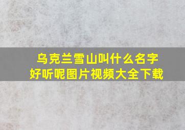 乌克兰雪山叫什么名字好听呢图片视频大全下载