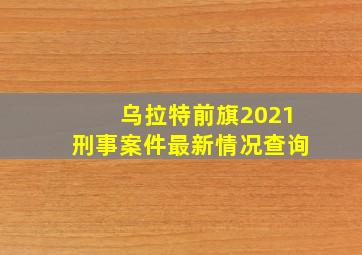 乌拉特前旗2021刑事案件最新情况查询