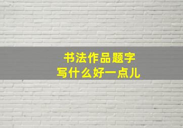 书法作品题字写什么好一点儿