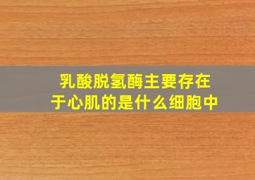 乳酸脱氢酶主要存在于心肌的是什么细胞中