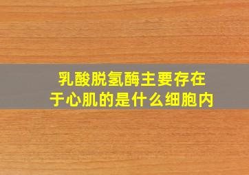 乳酸脱氢酶主要存在于心肌的是什么细胞内