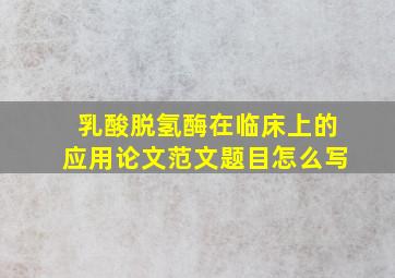 乳酸脱氢酶在临床上的应用论文范文题目怎么写